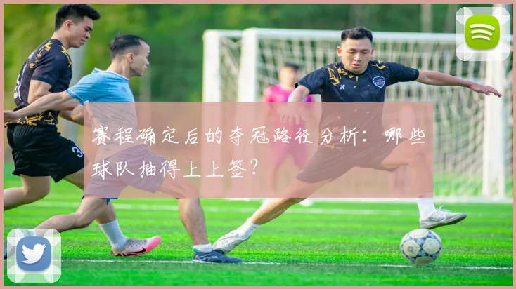 赛程确定后的夺冠路径分析：哪些球队抽得上上签？
