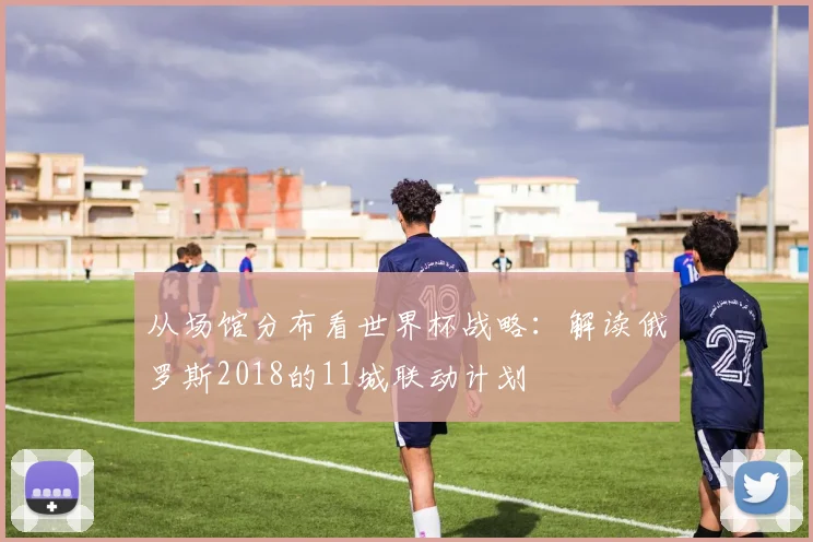 从场馆分布看世界杯战略：解读俄罗斯2018的11城联动计划