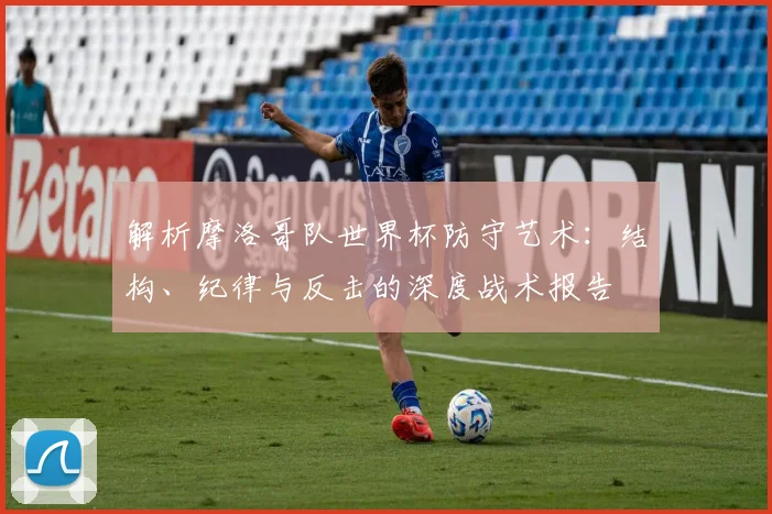 解析摩洛哥队世界杯防守艺术：结构、纪律与反击的深度战术报告