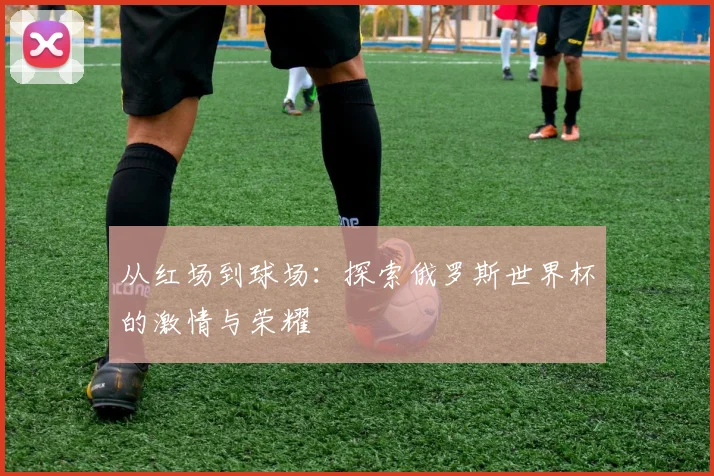 从红场到球场：探索俄罗斯世界杯的激情与荣耀