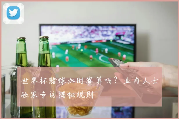 世界杯赌球加时赛算吗？业内人士独家专访揭秘规则