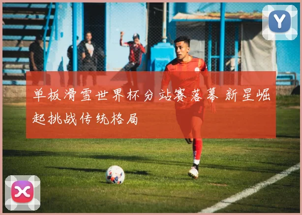单板滑雪世界杯分站赛落幕 新星崛起挑战传统格局