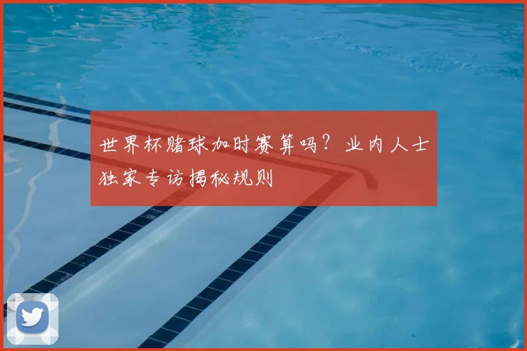 世界杯赌球加时赛算吗？业内人士独家专访揭秘规则