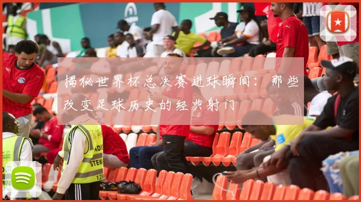 揭秘世界杯总决赛进球瞬间：那些改变足球历史的经典射门
