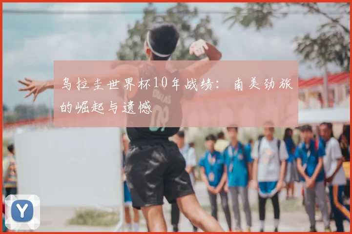 乌拉圭世界杯10年战绩:南美劲旅的崛起与遗憾