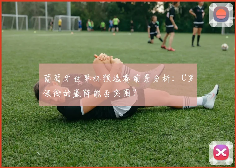 葡萄牙世界杯预选赛前景分析：C罗领衔的豪阵能否突围？