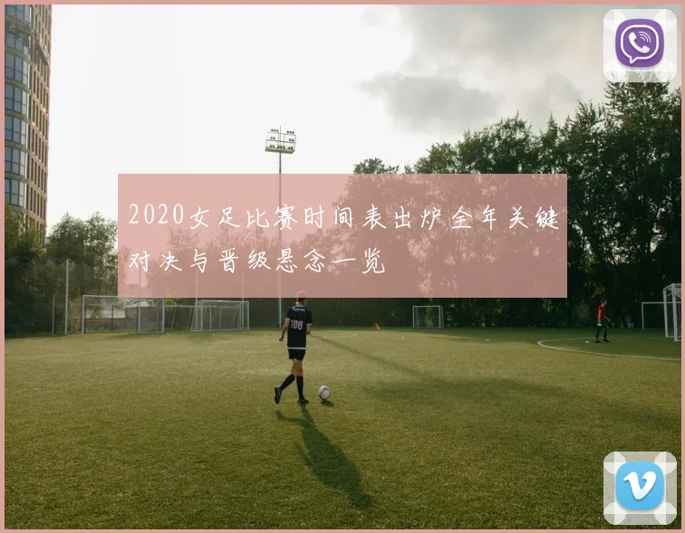 2020女足比赛时间表出炉全年关键对决与晋级悬念一览